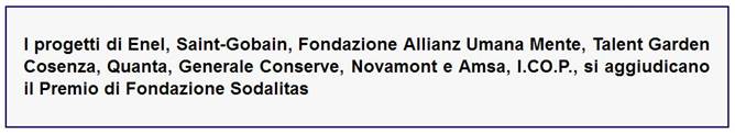 Immagine (Rif. servizio su Comunicarecome.it): SODALITAS SOCIAL AWARD - 15a EDIZIONE 2017 - «OTTO STORIE DI RESPONSABILITÀ E LEADERSHIP PER UN FUTURO SOSTENIBILE: ECCO I VINCITORI DEL SODALITAS SOCIAL AWARD» = (Da Comunicato Sodalitas >) «I progetti di Enel, Saint-Gobain, Fondazione Allianz Umana Mente, Talent Garden Cosenza, Quanta, Generale Conserve, Novamont e Amsa, I.CO.P., si aggiudicano il Premio di Fondazione Sodalitas» // FONDAZIONE SODALITAS - socialaward@sodalitas.it - sodalitas.it