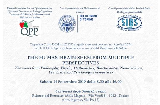 Immagine > Locandina (parte superiore) del Convegno "THE HUMAN BRAIN SEEN FROM MULTIPLE PERSPECTIVES" - Sabato 14 Settembre 2019 - Universit degli Studi di Torino // Per maggiori informazioni: direzioneformazione@yahoo.com
=
=
Testo:

Research Institute for the Quantitative and Quantum Dynamics of Living Organisms Center for Medicine, Mathematics and Philosophy Studies, Con il patrocinio del Politecnico di Torino, Con il patrocinio della Societ Italia Biologia sperimentale, Organizza Corso ECM nr. 265075 al quale sono stati concessi nr. 5 crediti ECM per TUTTE le figure professionali riconosciute dal Ministero della Salute.

THE HUMAN BRAIN SEEN FROM MULTIPLE PERSPECTIVES
The views from Philosophy, Physic, Mathematics, Biochemistry, Neuroscience,
Psychiatry and Psychology Perspectives

Sabato 14 Settembre 2019 dalle 8.30 alle 16.00

Universit degli Studi di Torino
Palazzo del Rettorato (Aula Magna)  Via Verdi 8 - 10124 Torino
(altro ingresso Via Po 17)

PROGRAMMA DELLA GIORNATA

Responsabile Scientifico: Prof. Jack Adam Tuszynski

8.30 - 9.00 Registrazione dei partecipanti

9.00 - 9.30 Ted Dinan
Batteri felici e batteri malinconici: il network Intestino-Microbiota-Cervello

9.30 - 10.00 Massimo Cocchi, Giovanna Traina
Ansia, stress e microbiota

10.00 - 10.30 Mark Rasenick
Nuovi correlati molecolari e cellulari per una terapia personalizzata dei disordini dellumore

10.30 - 11.00 Gustav Bernroider
Neuroecologia: architettura del cervello e comportamento adattivo

11.00 - 11.30 Pausa caff offerta da Bromatech

11.30 - 12.00 Jack Adam Tuszynski
Il Connettoma: la nuova geografia del cervello

12.00 - 12.30 Lucio Tonello
Reti neurali e alterazioni del tono dellumore: la visione del Matematico

12.30 - 13.00 Gustav Bernroider, Massimo Cocchi, Hans Summhammer
Cervello mobilit della membrana cellulare e modificazione del flusso ionico: riflessi sulla psicopatologia

13.00 - 14.00 Pausa pranzo offerta da Bromatech

14.00 - 14.30 Ursula Werneke
Rilevazione e gestione degli effetti collaterali dei farmaci psicotropi: la sindrome serotoninergica

14.30 - 15.00 Fabio Gabrielli
Sudditi dello Stress nellimpero della seduzione e della velocit estrema

15.00 - 15.30 Stuart Hameroff
Cervello e Coscienza

15.30 - 16.00 Dibattito aperto Chiusura del corso e verifica dellapprendimento ECM