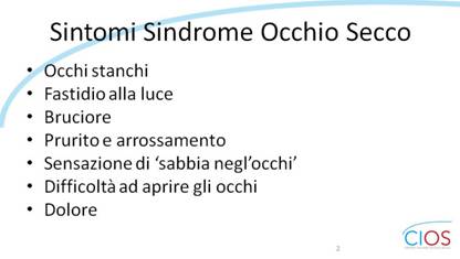 SCHEDE CIOS  >  OCCHIO SECCO E INSONNIA

Sintomi Sindrome Occhio Secco

Occhi stanchi
Fastidio alla luce
Bruciore
Prurito e arrossamento
Sensazione di esabbia neglfocchif
Difficoltà ad aprire gli occhi
Dolore

___ Rif.: CIOS - Centro Italiano Occhio Secco
___ 2019, Campagna nazionale del MESE DELLA PREVENZIONE E DIAGNOSI DELLA SINDROME DELLfOCCHIO SECCO || dallf8 Maggio al 14 Giugno 2019 || www.centroitalianoocchiosecco.it

::