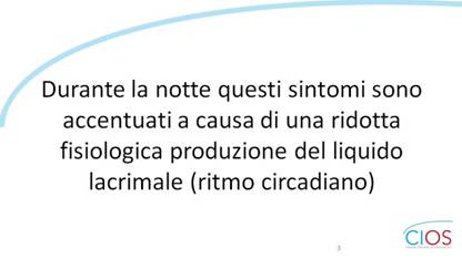 SCHEDE CIOS  >  OCCHIO SECCO E INSONNIA

Durante la notte questi sintomi sono accentuati a causa di una ridotta fisiologica produzione del liquido lacrimale (ritmo circadiano).

___ Rif.: CIOS - Centro Italiano Occhio Secco
___ 2019, Campagna nazionale del MESE DELLA PREVENZIONE E DIAGNOSI DELLA SINDROME DELLfOCCHIO SECCO || dallf8 Maggio al 14 Giugno 2019 || www.centroitalianoocchiosecco.it

::