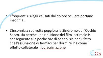 SCHEDE CIOS  >  OCCHIO SECCO E INSONNIA

- I frequenti risvegli causati dal dolore oculare portano insonnia.
- Lfinsonnia a sua volta peggiora la Sindrome dellfOcchio Secco, sia perché una riduzione del film lacrimale è conseguente alle poche ore di sonno, sia per il fatto che lfassunzione di farmaci per dormire  ha come effetto collaterale lfipolacrimazione

___ Rif.: CIOS - Centro Italiano Occhio Secco
___ 2019, Campagna nazionale del MESE DELLA PREVENZIONE E DIAGNOSI DELLA SINDROME DELLfOCCHIO SECCO || dallf8 Maggio al 14 Giugno 2019 || www.centroitalianoocchiosecco.it

::