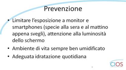 SCHEDE CIOS  >  OCCHIO SECCO E INSONNIA

Prevenzione

- Limitare lfesposizione a monitor e smartphones (specie alla sera e al mattino appena svegli), attenzione alla luminosità dello schermo
- Ambiente di vita sempre ben umidificato
- Adeguata idratazione quotidiana

___ Rif.: CIOS - Centro Italiano Occhio Secco
___ 2019, Campagna nazionale del MESE DELLA PREVENZIONE E DIAGNOSI DELLA SINDROME DELLfOCCHIO SECCO || dallf8 Maggio al 14 Giugno 2019 || www.centroitalianoocchiosecco.it

::