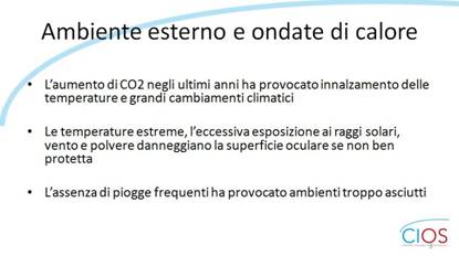 SCHEDE CIOS  >  Occhio Secco, stile di vita e inquinamento

Ambiente esterno e ondate di calore

- Lfaumento di CO2 negli ultimi anni ha provocato innalzamento delle temperature e grandi cambiamenti climatici

- Le temperature estreme, lfeccessiva esposizione ai raggi solari,  vento e polvere danneggiano la superficie oculare se non ben protetta

- Lfassenza di piogge frequenti ha provocato ambienti troppo asciutti.

___ Rif.: CIOS - Centro Italiano Occhio Secco
___ 2019, Campagna nazionale del MESE DELLA PREVENZIONE E DIAGNOSI DELLA SINDROME DELLfOCCHIO SECCO || dallf8 Maggio al 14 Giugno 2019 || www.centroitalianoocchiosecco.it

::