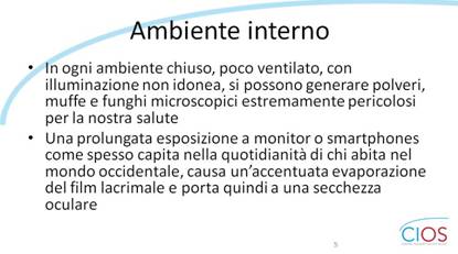 SCHEDE CIOS  >  Occhio Secco, stile di vita e inquinamento

Ambiente interno

- In ogni ambiente chiuso, poco ventilato, con illuminazione non idonea, si possono generare polveri, muffe e funghi microscopici estremamente pericolosi per la nostra salute.
- Una prolungata esposizione a monitor o smartphones, come spesso capita nella quotidianità di chi abita nel mondo occidentale, causa unfaccentuata evaporazione del film lacrimale e porta quindi a una secchezza oculare.

___ Rif.: CIOS - Centro Italiano Occhio Secco
___ 2019, Campagna nazionale del MESE DELLA PREVENZIONE E DIAGNOSI DELLA SINDROME DELLfOCCHIO SECCO || dallf8 Maggio al 14 Giugno 2019 || www.centroitalianoocchiosecco.it

::