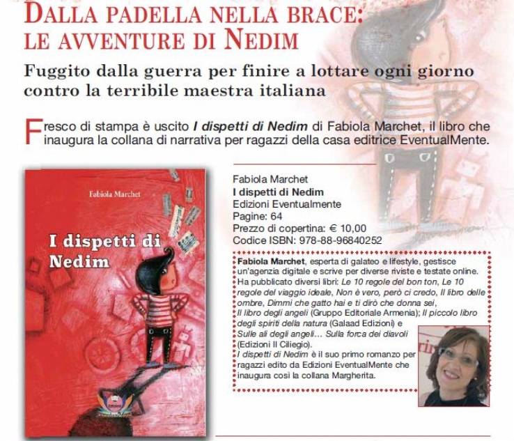 Immagine - Rif.: Dalla padella nella brace: le avventure del piccolo bosniaco Nedim _ Fuggito dalla guerra per finire a lottare ogni giorno contro la terribile maestra italiana >> Libro I dispetti di Nedim - autore: Fabiola Marchet - casa editrice EventualMente // Info (contatto stampa):  Giro di Parole  divisione di Metaphor - Tel. 02 30910986 - media@girodiparole.it
== + Note su autrice Fabiola Marchet: Fabiola Marchet, esperta di galateo e lifestyle, gestisce un'agenzia digitale e scrive per diverse riviste e testate online. Ha pubblicato diversi libri: Le 10 regole del bon ton, Le 10 regole del viaggio ideale, Non  vero, per ci credo, Il libro delle ombre, Dimmi che gatto hai e ti dir che donna sei, Il libro degli angeli (Gruppo Editoriale Armenia); Il piccolo libro degli spiriti della natura (Galaad Edizioni) e Sulle ali degli angeli... Sulla forca dei diavoli (Edizioni Il Ciliegio). 'I dispetti di Nedim'  il suo primo romanzo per ragazzi edito da Edizioni EventualMente che inaugura cos la collana Margherita.