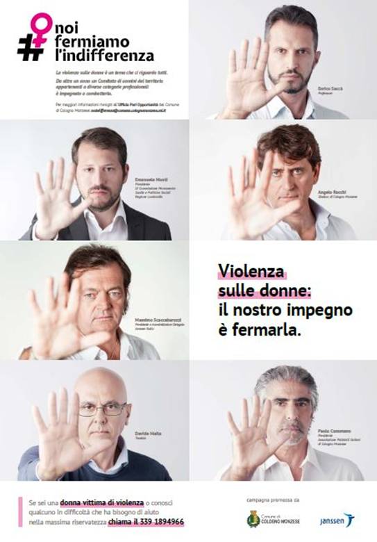 Immagine > #NoiFermiamoLfIndifferenza -- Progetto contro la violenza sulle donne -- «Un decisivo NO! alla violenza di genere» -- 2018 // Progetto #NoiFermiamoLfIndifferenza, promosso dal Comune di Cologno Monzese, Janssen Italia e Regione Lombardia // Per aderire alla Campagna #NoiFermiamoLfIndifferenza > noindifferenza@comune.colognomonzese.mi.it
::
Rif. #NoiFermiamoLfIndifferenza - 2018: «Da oltre un anno un Comitato di uomini del territorio appartenenti a diverse categorie professionali è impegnato a combatterla.»