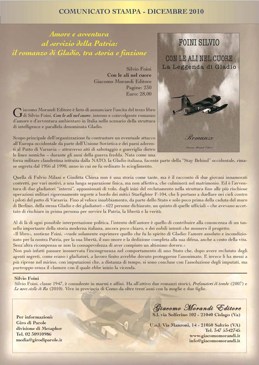 Immagine - Rif.:  Silvio Foini  >  CON LE ALI NEL CUORE _ La leggenda di Gladio
(cs Giro di Parole, divisione di Metaphor)
::
COMUNICATO STAMPA - DICEMBRE 2010
= = = = = = = = = = = = = = = = = = = = = = = =
Amore e avventura al servizio della Patria: il romanzo di Gladio, tra storia e finzione
Silvio Foini Con le ali nel cuore - La leggenda di Gladio
Giacomo Morandi Editore - Pagine: 230 - Euro: 28,00
= = = = = = = = = = = = = = = = = = = = = = = =
< Giacomo Morandi Editore  lieto di annunciare luscita del terzo libro di Silvio Foini, Con le ali nel cuore, intenso e coinvolgente romanzo damore e davventura ambientato in Italia nello scenario della struttura di intelligence e parallela denominata Gladio.
Scopo principale dellorganizzazione fu contrastare un eventuale attacco allEuropa occidentale da parte dellUnione Sovietica e dei paesi aderenti al Patto di Varsavia  attraverso atti di sabotaggio e guerriglia dietro le linee nemiche  durante gli anni della guerra fredda. Nata come una forza militare clandestina istituita dalla NATO, la Gladio italiana, facente parte della Stay Behind occidentale, rimase segreta dal 1956 al 1990, anno in cui ne fu ordinato lo scioglimento.
Quella di Fulvio Milani e Giuditta Chiesa non  una storia come tante, ma  il racconto di due giovani innamorati costretti, per vari motivi, a una lunga separazione fisica, ma non affettiva, che culminer nel matrimonio. Ed  lavventura di due gladiatori interni, appassionati di volo, dagli inizi del reclutamento nella struttura fino alle pi rischiose operazioni militari rigorosamente segrete a bordo dei mitici Starfighter F-104, che li portano a duellare nei cieli contro i piloti del patto di Varsavia. Fino al veloce insabbiamento, da parte dello Stato e solo poco prima della caduta del muro di Berlino, della stessa Gladio e dei gladiatori  622 persone dichiarate, un quinto di quelle ufficiali  che avevano accettato di rischiare in prima persona per servire la Patria, la libert e la verit.
Al di l di ogni possibile interpretazione politica, lintento dellautore  quello di contribuire alla conoscenza di un tassello importante della storia moderna italiana, ancora poco chiaro, e dei nobili intenti che mossero il progetto.
Il libro, sostiene Foini, vuole solamente esprimere quello che fu lo spirito di Gladio: lamore assoluto e incondizionato per la nostra Patria, per la sua libert, il suo onore e la dedizione completa alla sua difesa, anche a costo della vita.
Senzaltra ricompensa se non la consapevolezza di aver compiuto un altissimo dovere.
Non pu infatti passare inosservata lincongruenza nel comportamento di uno Stato che, dopo avere reclutato degli agenti segreti, come erano i gladiatori, a lavoro finito avrebbe dovuto proteggerne lanonimato. E invece li ha messi a pi riprese nel mirino, con imputazioni che, a distanza di tempo, si sono concluse con lassoluzione degli imputati, ma purtroppo senza il clamore con il quale ebbe inizio la vicenda. >
Silvio Foini
= = = = = = = = = = = = = = = = = = = = = = = =
Silvio Foini, classe 1947,  consulente in marmi e affini. Ha allattivo due romanzi storici, Profanatori di tombe (2007) e
Le nove stelle di Ra (2010).
= = = = = = = = = = = = = = = = = = = = = = = =
# Per informazioni: Giro di Parole, divisione di Metaphor - Tel. 02 30910986 - media@girodiparole.it
# Giacomo Morandi Editore - S.l. via Solferino 102 - 21040 Cislago (Va) / U.o.l. Via Manzoni, 14 - 21050 Saltrio (VA) / Tel. 347 5342745 - www.giacomomorandi.it - info@giacomomorandi.it